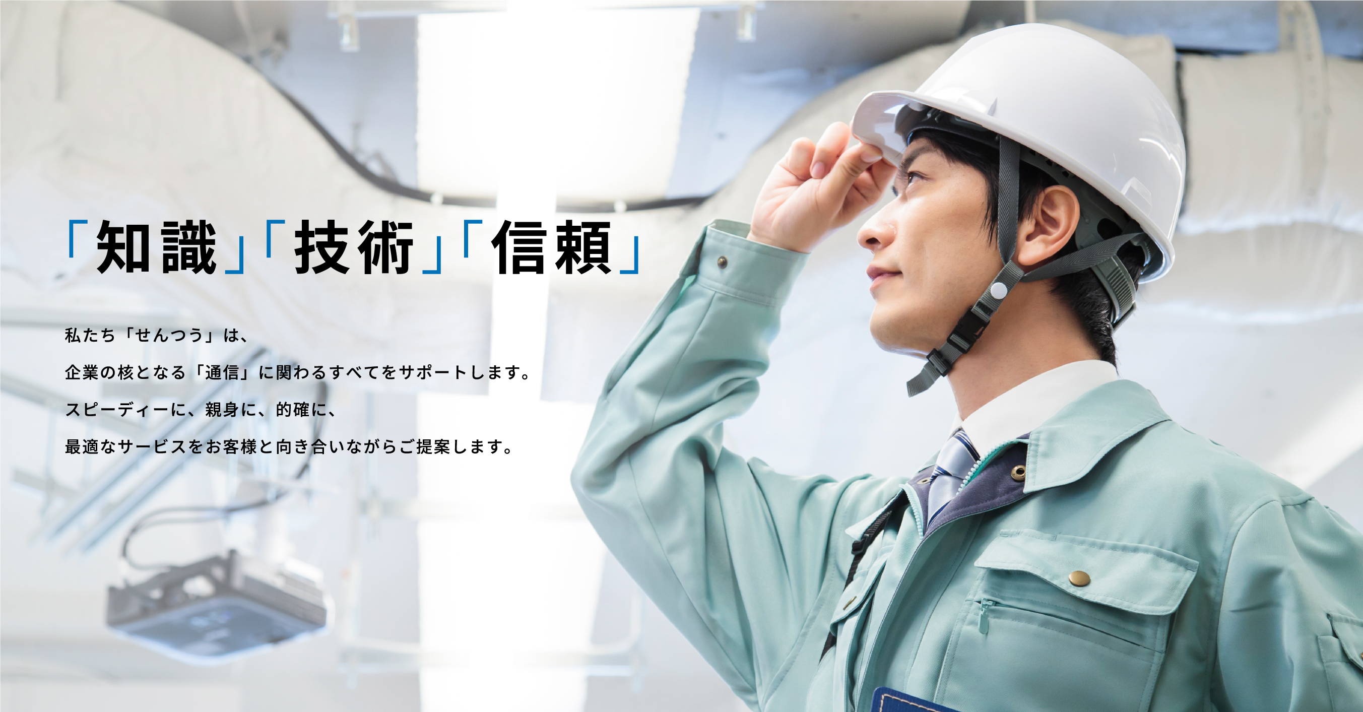 「知識」「技術」「信頼」 私たち「せんつう」は、企業の核となる「通信」に関わるすべてをサポートします。スピーディーに、親身に、的確に、最適なサービスをお客様と向き合いながらご提案します。