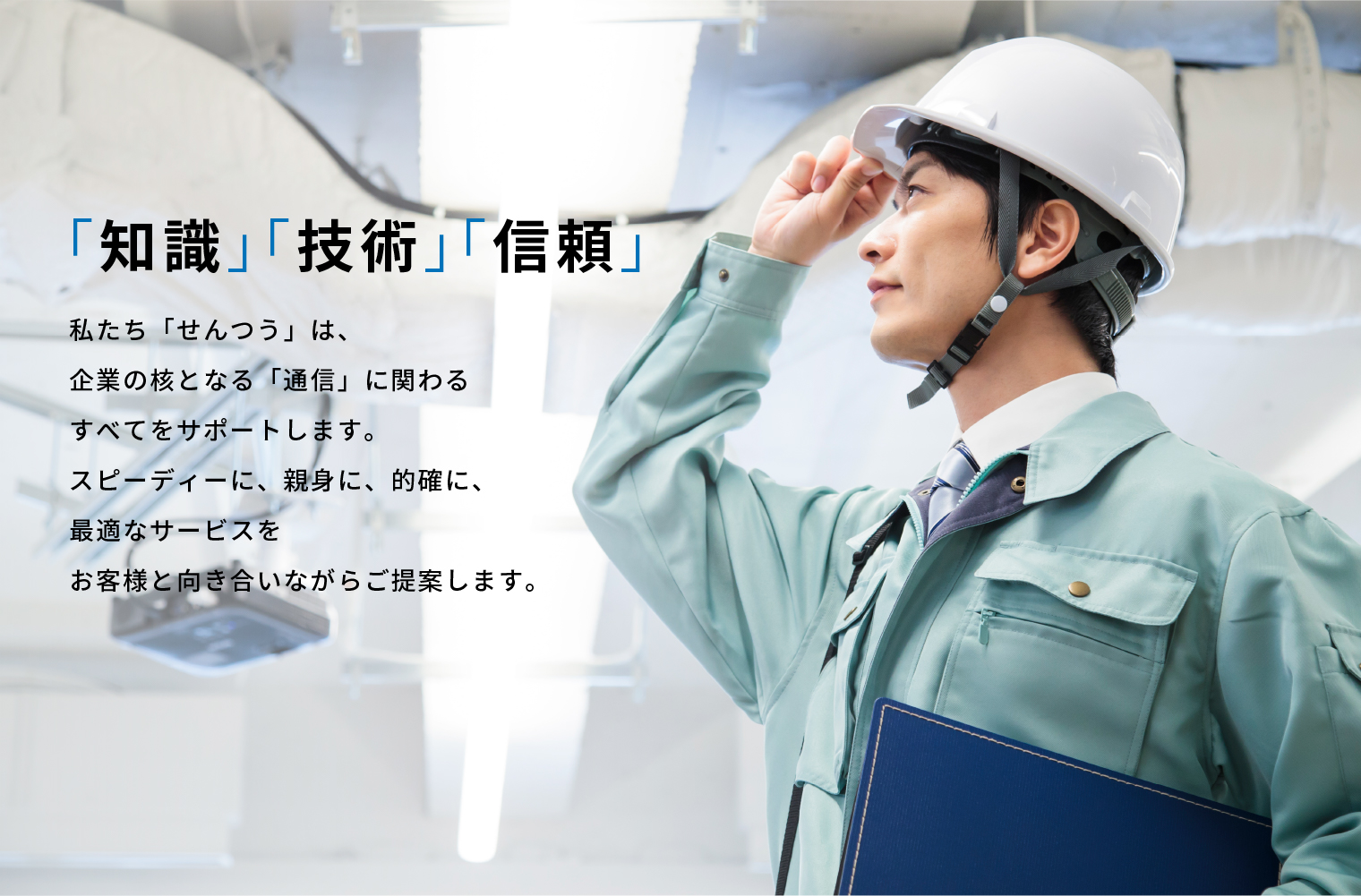 「知識」「技術」「信頼」 私たち「せんつう」は、企業の核となる「通信」に関わるすべてをサポートします。スピーディーに、親身に、的確に、最適なサービスをお客様と向き合いながらご提案します。